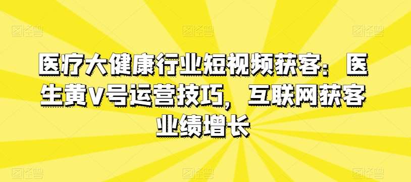 医疗大健康行业短视频获客：医生黄V号运营技巧，互联网获客业绩增长-问小徐资源库