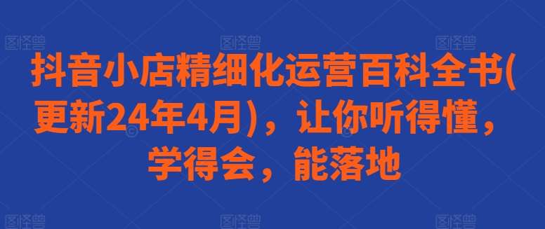 抖音小店精细化运营百科全书(更新24年4月)，让你听得懂，学得会，能落地-问小徐资源库