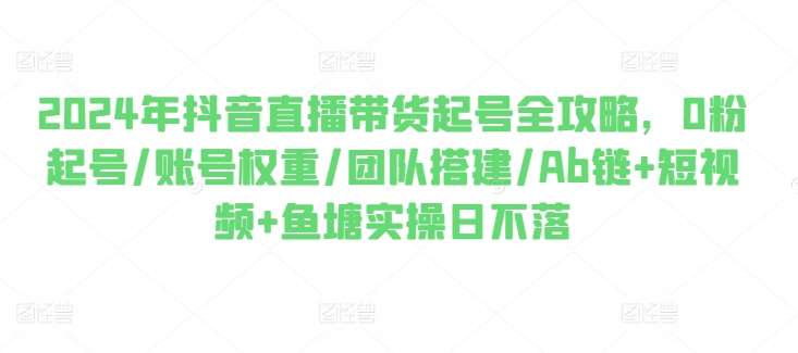 2024年抖音直播带货起号全攻略，0粉起号/账号权重/团队搭建/Ab链+短视频+鱼塘实操日不落-问小徐资源库