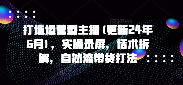 打造运营型主播(更新24年6月)，实操录屏，话术拆解，自然流带货打法-问小徐资源库