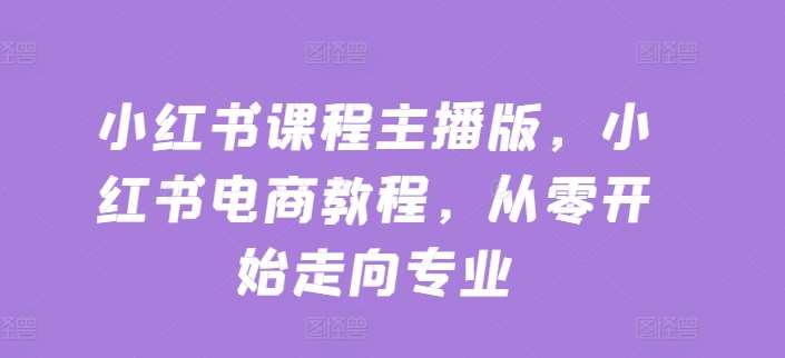 小红书课程主播版，小红书电商教程，从零开始走向专业-问小徐资源库