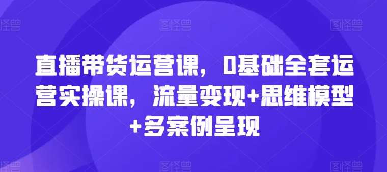 直播带货运营课，0基础全套运营实操课，流量变现+思维模型+多案例呈现-问小徐资源库