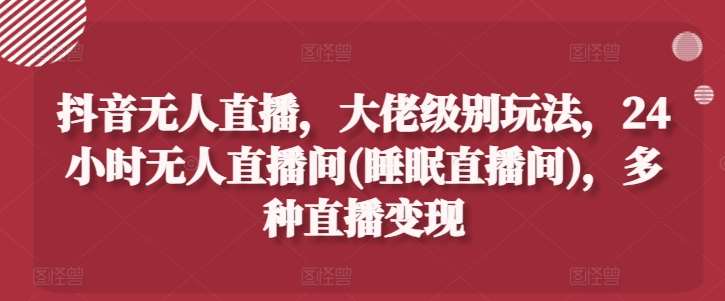 抖音无人直播，大佬级别玩法，24小时无人直播间(睡眠直播间)，多种直播变现【揭秘】-问小徐资源库