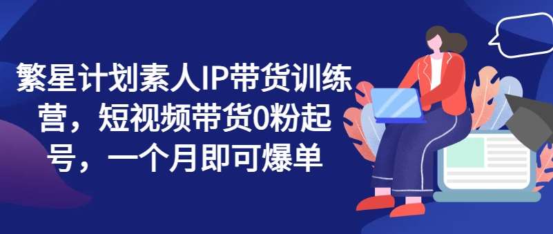 繁星计划素人IP带货训练营，短视频带货0粉起号，一个月即可爆单-问小徐资源库