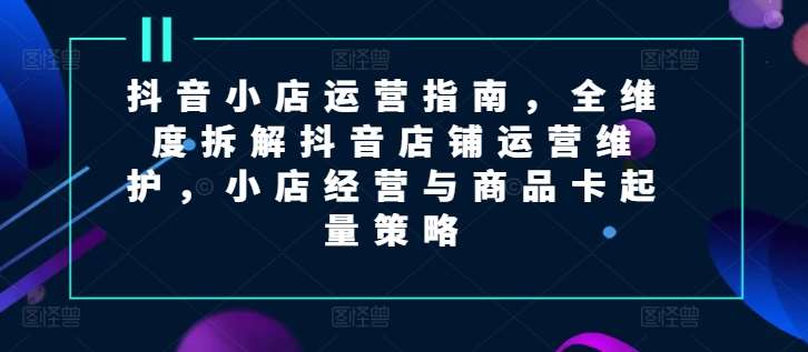 图片[1]-抖音小店运营指南，全维度拆解抖音店铺运营维护，小店经营与商品卡起量策略-问小徐资源库