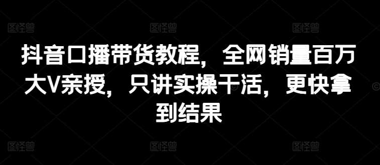 抖音口播带货教程，全网销量百万大V亲授，只讲实操干活，更快拿到结果-问小徐资源库