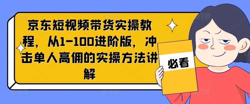 京东短视频带货实操教程，从1-100进阶版，冲击单人高佣的实操方法讲解-问小徐资源库