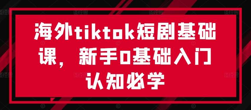 海外tiktok短剧基础课，新手0基础入门认知必学-问小徐资源库