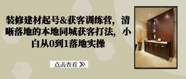 装修建材起号&获客训练营，​清晰落地的本地同城获客打法，小白从0到1落地实操-问小徐资源库