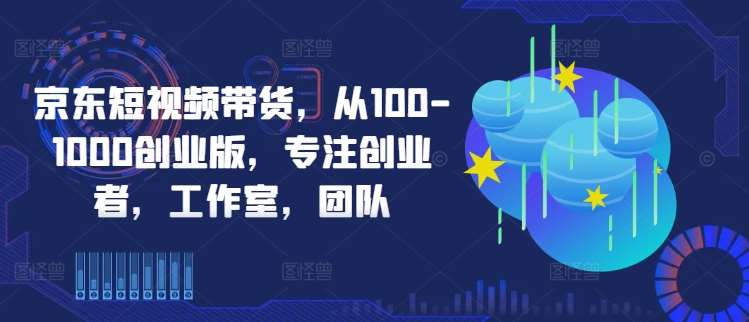 京东短视频带货，从100-1000创业版，专注创业者，工作室，团队-问小徐资源库