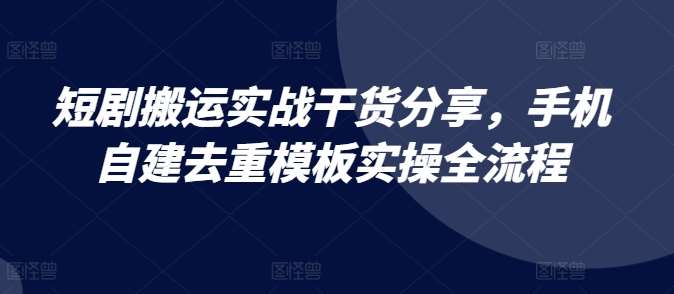 短剧搬运实战干货分享，手机自建去重模板实操全流程-问小徐资源库