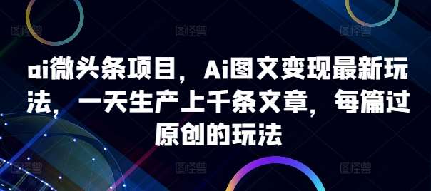 ai微头条项目，Ai图文变现最新玩法，一天生产上千条文章，每篇过原创的玩法-问小徐资源库