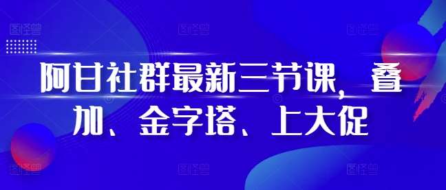 阿甘社群最新三节课，叠加、金字塔、上大促-问小徐资源库