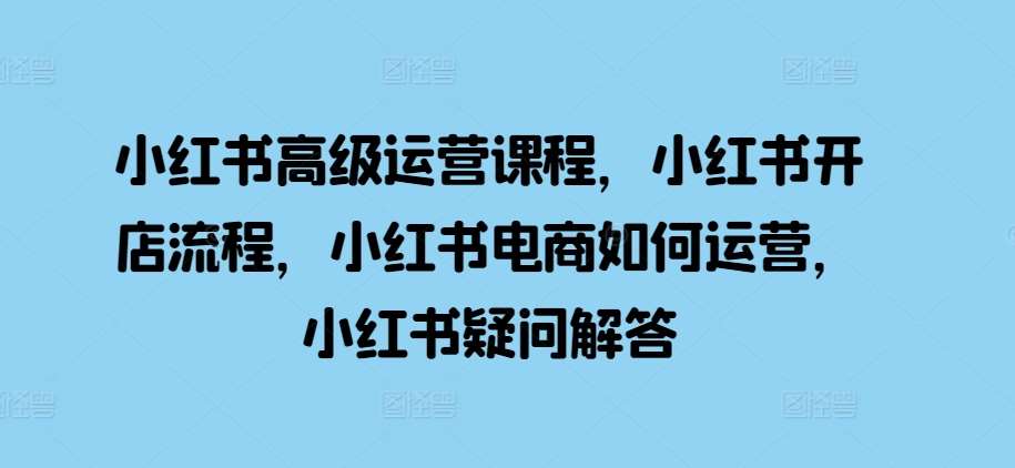 小红书高级运营课程，小红书开店流程，小红书电商如何运营，小红书疑问解答-问小徐资源库