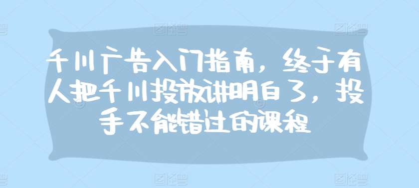 千川广告入门指南，终于有人把千川投放讲明白了，投手不能错过的课程-问小徐资源库