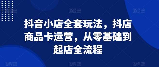 抖音小店全套玩法，抖店商品卡运营，从零基础到起店全流程-问小徐资源库