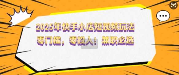 2025年快手小店短视频玩法，零门槛，零投入，兼职必选【揭秘】-问小徐资源库