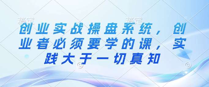 创业实战操盘系统，创业者必须要学的课，实践大于一切真知-问小徐资源库
