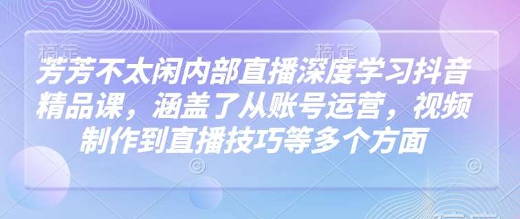 芳芳不太闲内部直播深度学习抖音精品课，涵盖了从账号运营，视频制作到直播技巧等多个方面-问小徐资源库