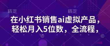小红书销售ai虚拟产品，轻松月入5位数，全流程，超细节变现过程，完全无卡点-问小徐资源库