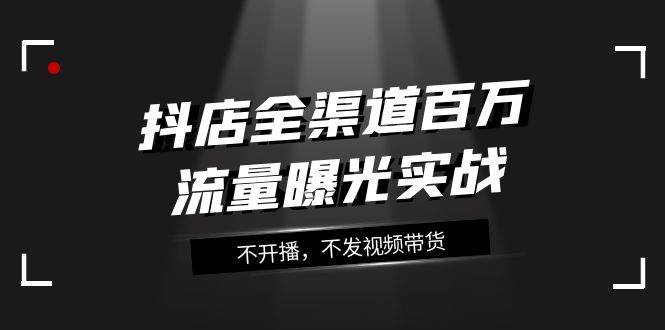 （7863期）抖店-全渠道百万流量曝光实战，不开播，不发视频带货（16节课）-问小徐资源库