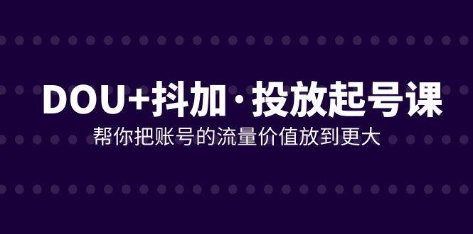 （7985期）DOU+抖加投放起号课，帮你把账号的流量价值放到更大（21节课）-问小徐资源库