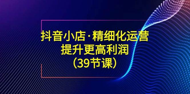 （8850期）抖音小店·精细化运营：提升·更高利润（39节课）-问小徐资源库