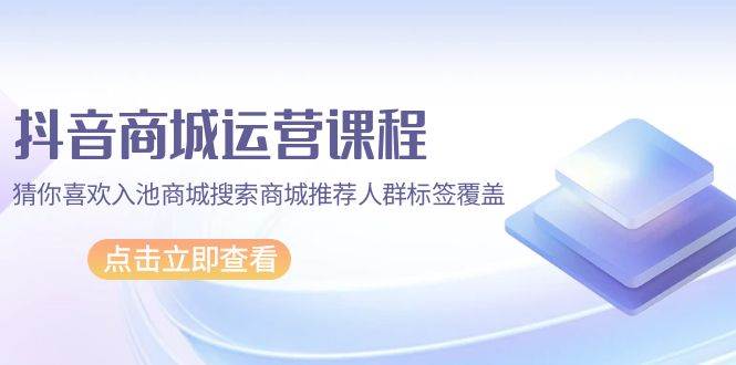 （9771期）抖音商城 运营课程，猜你喜欢入池商城搜索商城推荐人群标签覆盖（67节课）-问小徐资源库