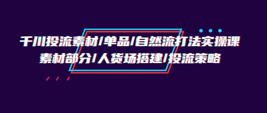 （9908期）千川投流素材/单品/自然流打法实操培训班，素材部分/人货场搭建/投流策略-问小徐资源库