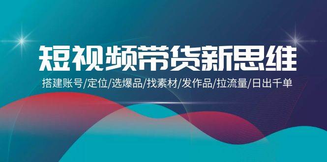 （9837期）短视频带货新思维：搭建账号/定位/选爆品/找素材/发作品/拉流量/日出千单-问小徐资源库