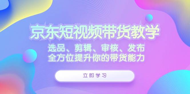 （12573期）京东短视频带货教学：选品、剪辑、审核、发布，全方位提升你的带货能力-问小徐资源库