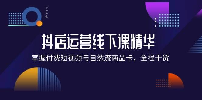 （12415期）抖店进阶线下课精华：掌握付费短视频与自然流商品卡，全程干货！-问小徐资源库