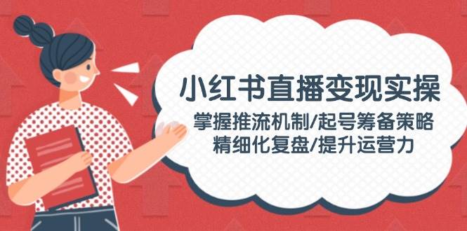 （14189期）小红书直播变现实操：掌握推流机制/起号筹备策略/精细化复盘/提升运营力-问小徐资源库
