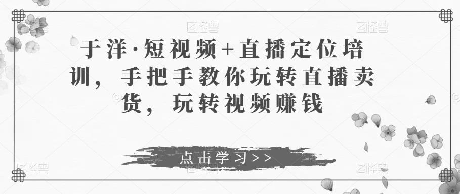 于洋·短视频+直播定位培训，手把手教你玩转直播卖货，玩转视频赚钱-问小徐资源库