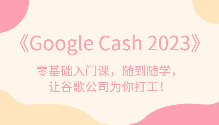 《Google Cash 2023》零基础入门课，随到随学，让谷歌公司为你打工！-问小徐资源库