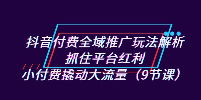 抖音付费全域推广玩法解析：抓住平台红利，小付费撬动大流量（9节课）-问小徐资源库