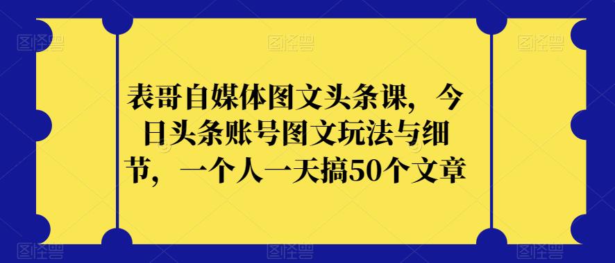 表哥自媒体图文头条课，今日头条账号图文玩法与细节，一个人一天搞50个文章-问小徐资源库