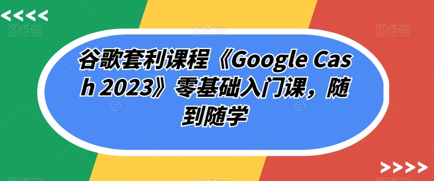 谷歌套利课程《Google Cash 2023》零基础入门课，随到随学-问小徐资源库