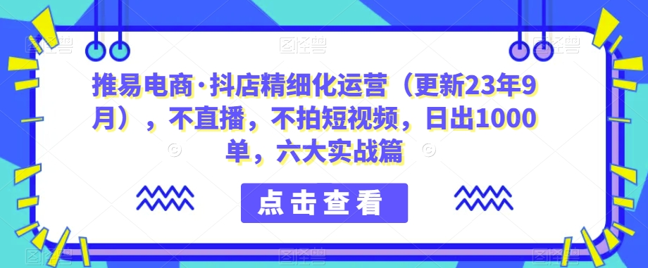 推易电商·抖店精细化运营（更新23年9月），不直播，不拍短视频，日出1000单，六大实战篇-问小徐资源库