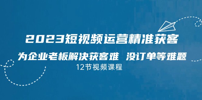 2023短视频·运营精准获客，为企业老板解决获客难 没订单等难题-问小徐资源库