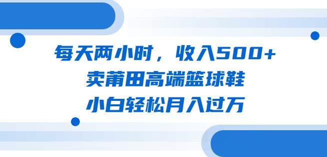 每天两小时，收入500+，卖莆田高端篮球鞋，小白轻松月入过万（教程+素材）【揭秘】-问小徐资源库