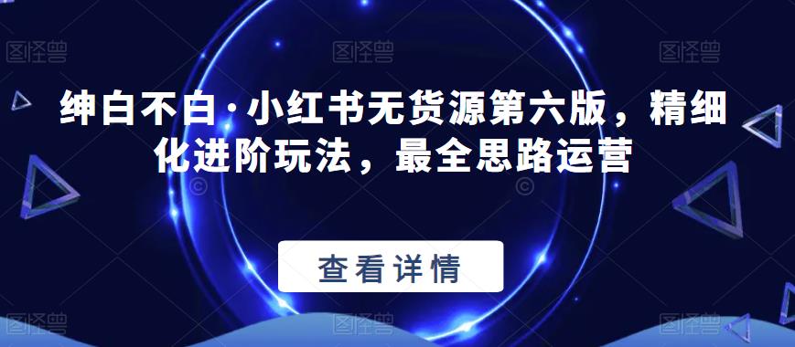 绅白不白·小红书无货源第六版，精细化进阶玩法，最全思路运营-问小徐资源库