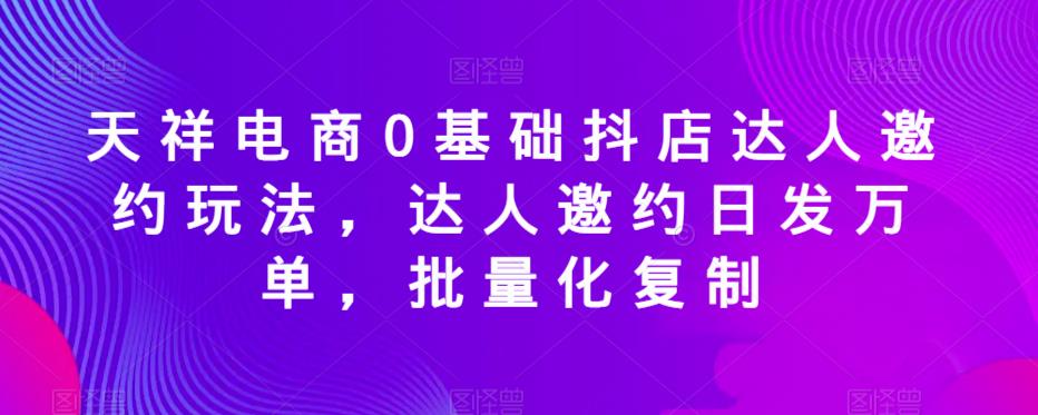 天祥电商0基础抖店达人邀约玩法，达人邀约日发万单，批量化复制-问小徐资源库