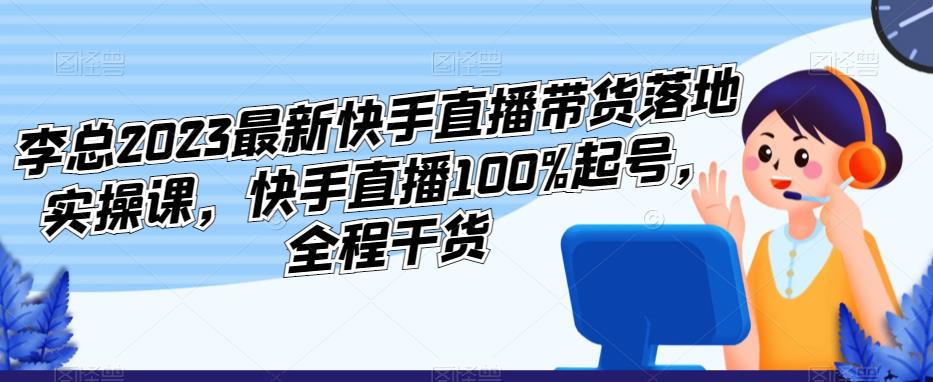 李总2023最新快手直播带货落地实操课，快手直播100%起号，全程干货-问小徐资源库